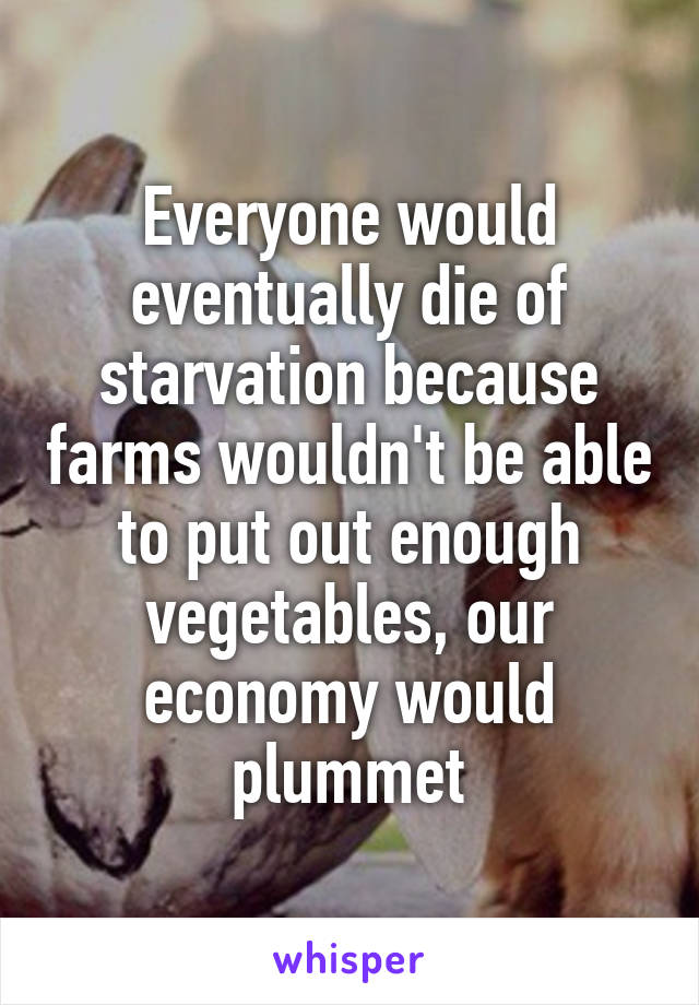 Everyone would eventually die of starvation because farms wouldn't be able to put out enough vegetables, our economy would plummet