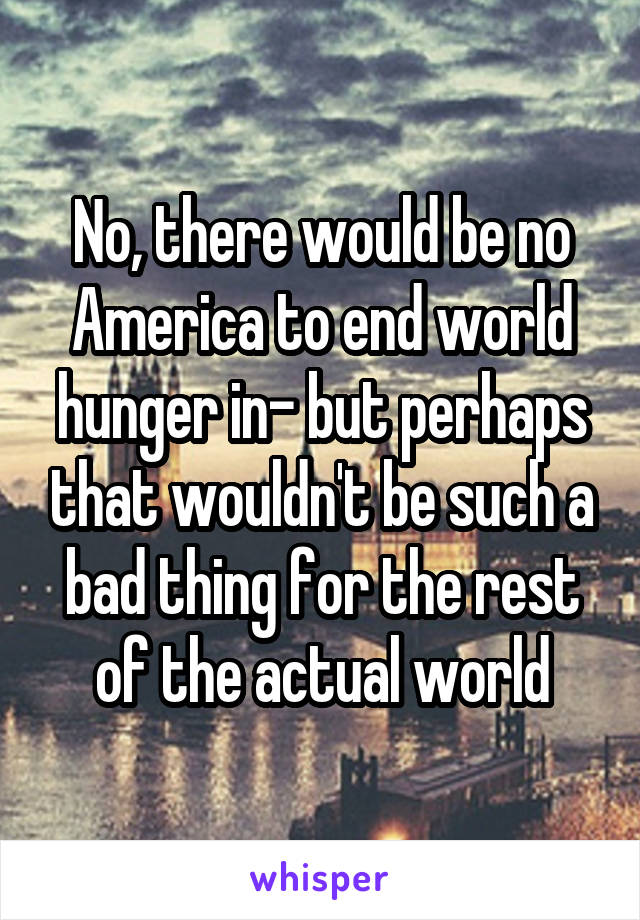 No, there would be no America to end world hunger in- but perhaps that wouldn't be such a bad thing for the rest of the actual world