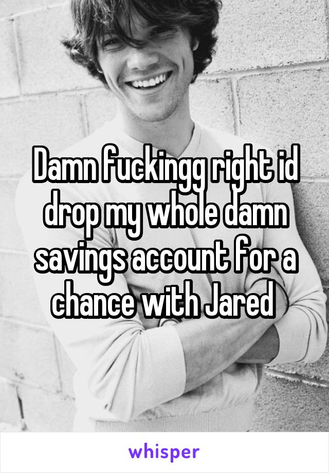 Damn fuckingg right id drop my whole damn savings account for a chance with Jared 