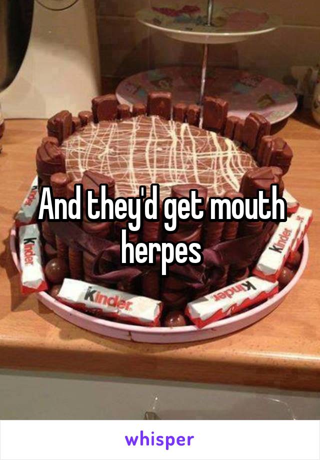 And they'd get mouth herpes