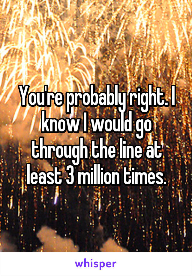 You're probably right. I know I would go through the line at least 3 million times.