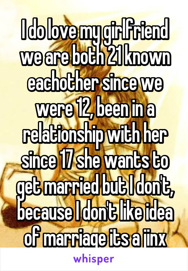 I do love my girlfriend we are both 21 known eachother since we were 12, been in a relationship with her since 17 she wants to get married but I don't, because I don't like idea of marriage its a jinx