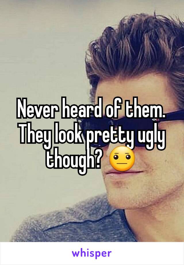 Never heard of them. They look pretty ugly though? 😐