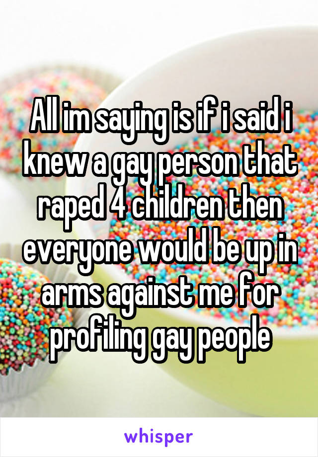 All im saying is if i said i knew a gay person that raped 4 children then everyone would be up in arms against me for profiling gay people