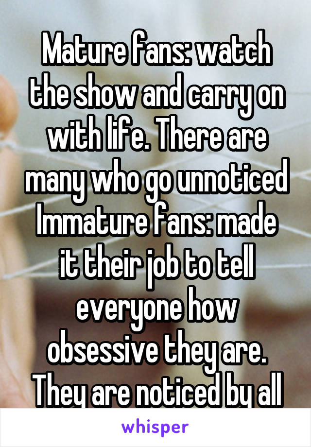 Mature fans: watch the show and carry on with life. There are many who go unnoticed
Immature fans: made it their job to tell everyone how obsessive they are. They are noticed by all