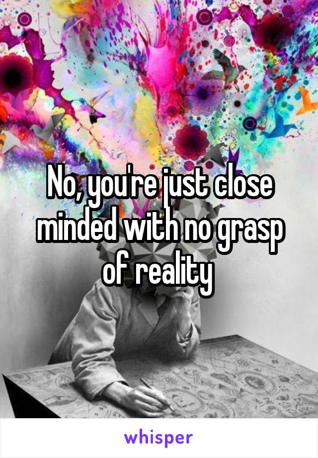 No, you're just close minded with no grasp of reality 