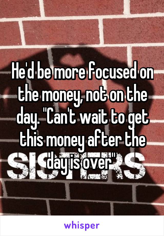 He'd be more focused on the money, not on the day. "Can't wait to get this money after the day is over" 