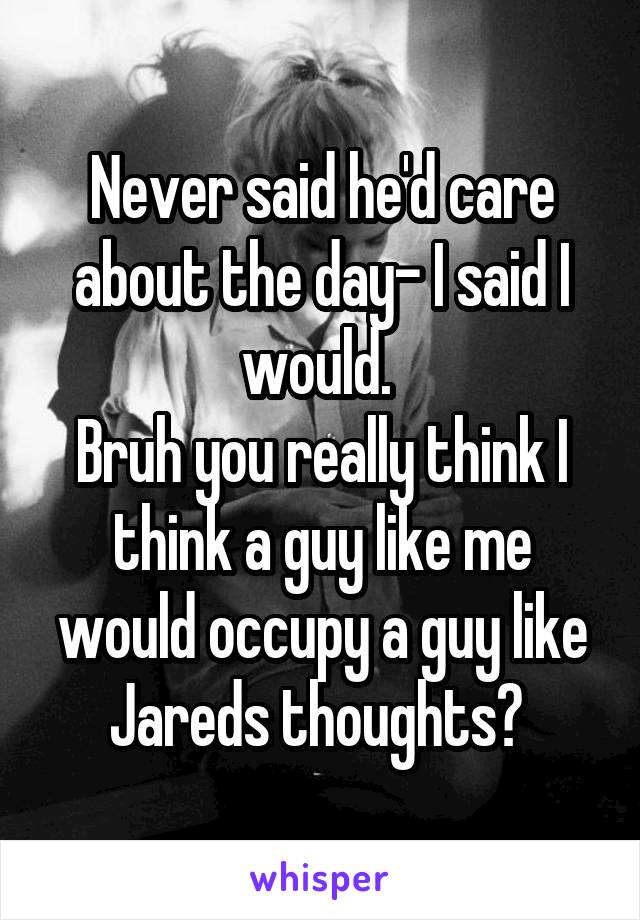 Never said he'd care about the day- I said I would. 
Bruh you really think I think a guy like me would occupy a guy like Jareds thoughts? 