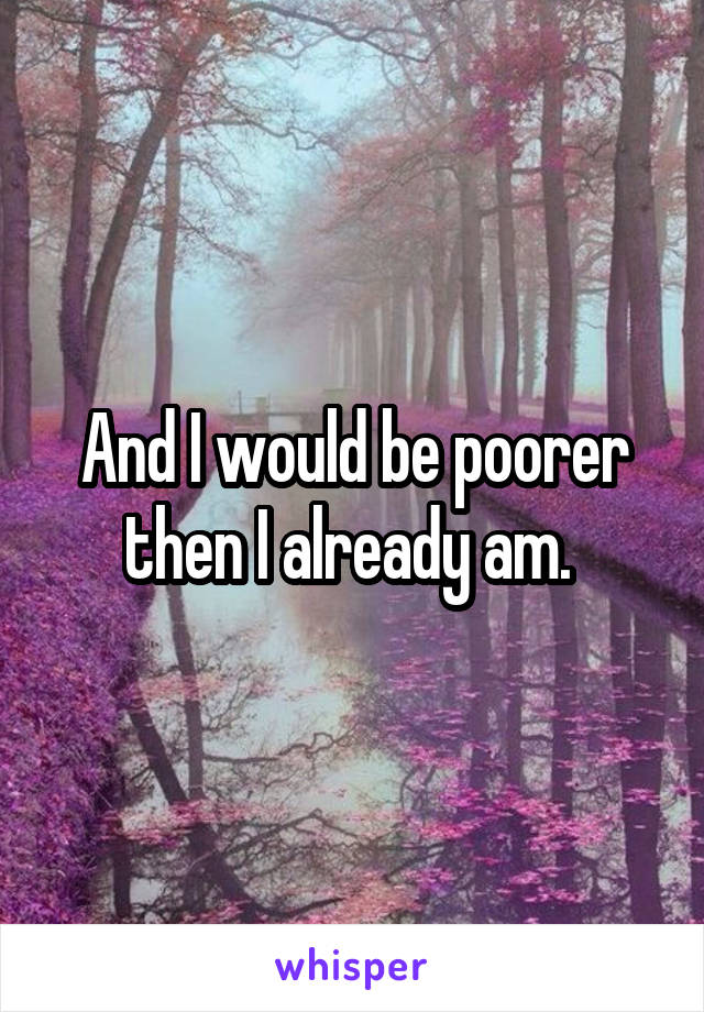 And I would be poorer then I already am. 