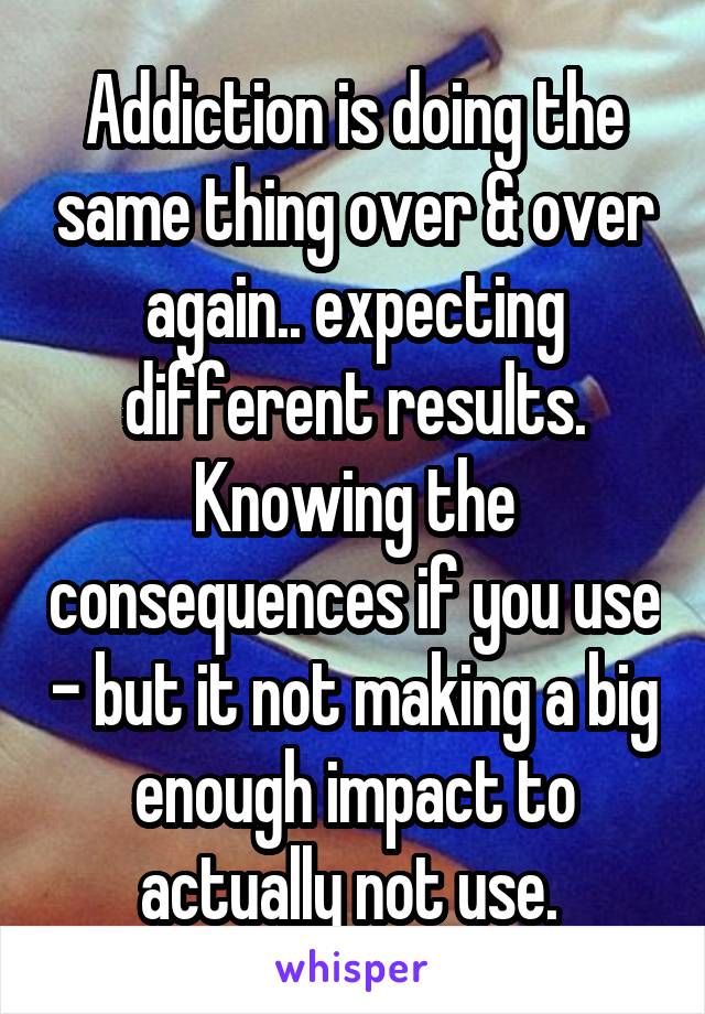 Addiction is doing the same thing over & over again.. expecting different results. Knowing the consequences if you use - but it not making a big enough impact to actually not use. 