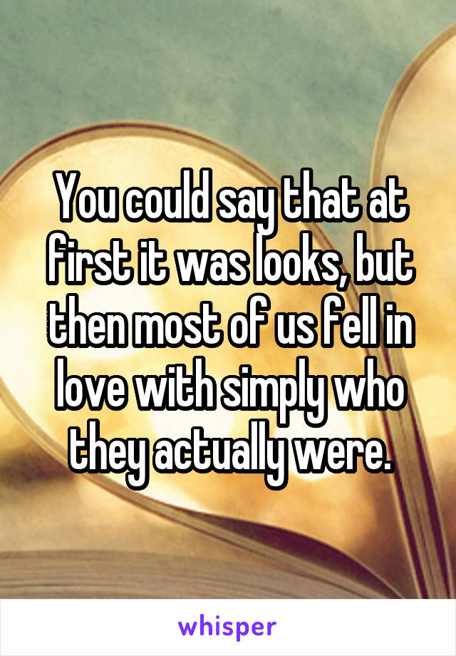 You could say that at first it was looks, but then most of us fell in love with simply who they actually were.