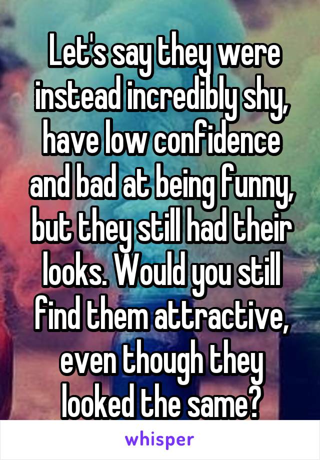  Let's say they were instead incredibly shy, have low confidence and bad at being funny, but they still had their looks. Would you still find them attractive, even though they looked the same?