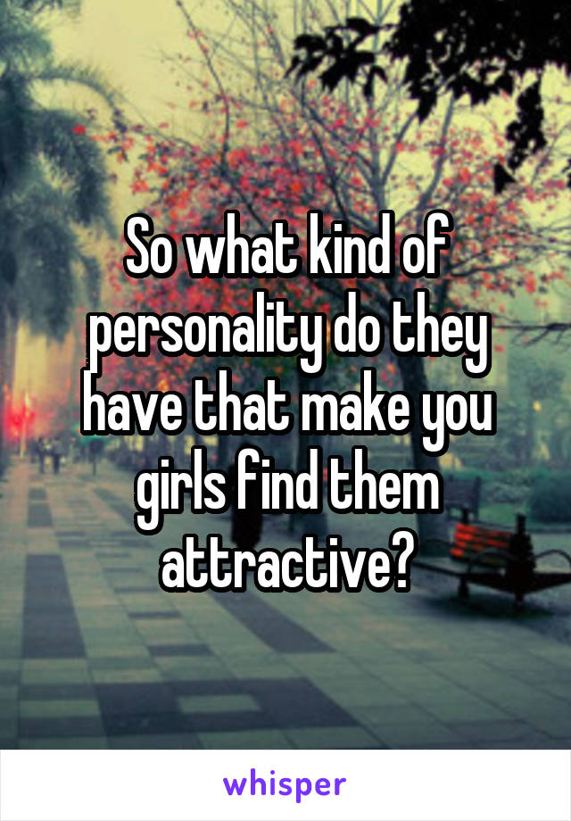 So what kind of personality do they have that make you girls find them attractive?