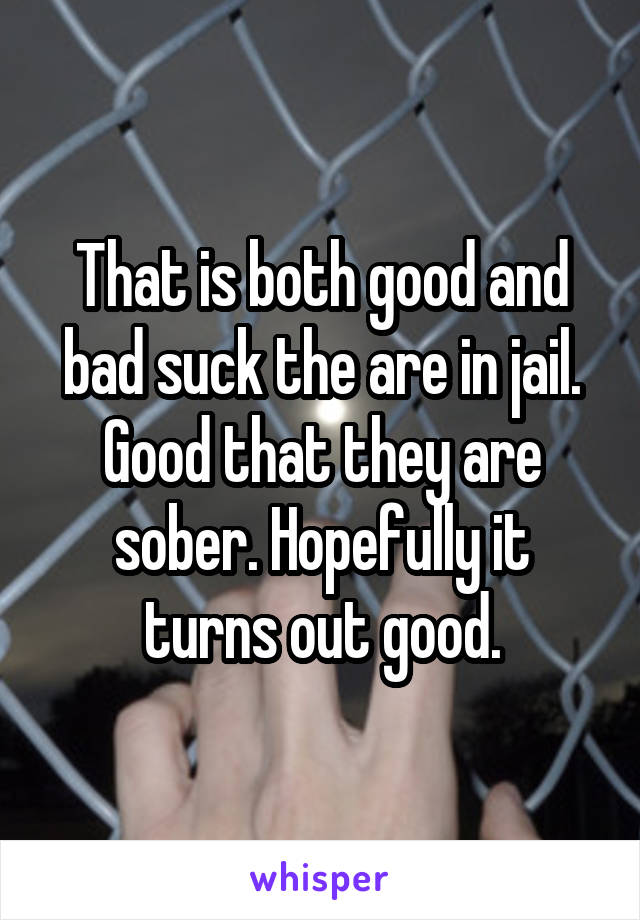 That is both good and bad suck the are in jail. Good that they are sober. Hopefully it turns out good.