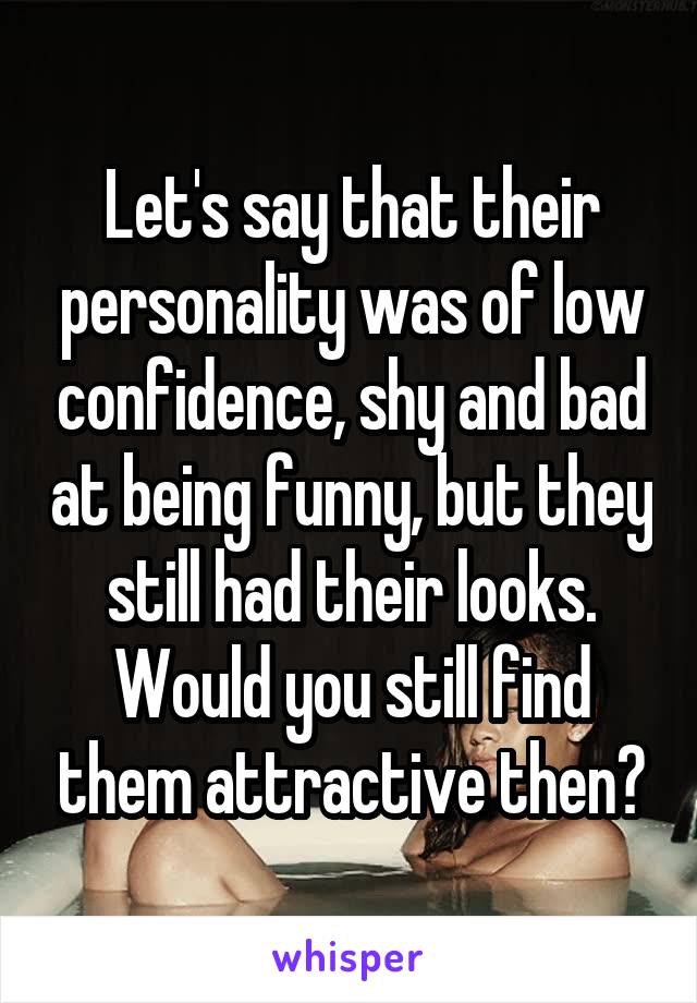 Let's say that their personality was of low confidence, shy and bad at being funny, but they still had their looks. Would you still find them attractive then?