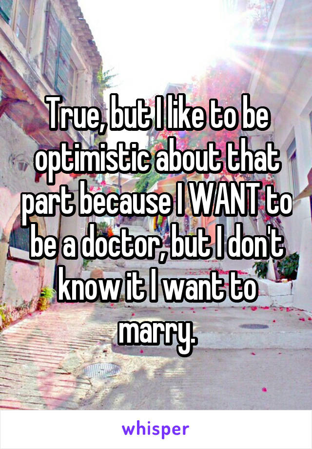 True, but I like to be optimistic about that part because I WANT to be a doctor, but I don't know it I want to marry.