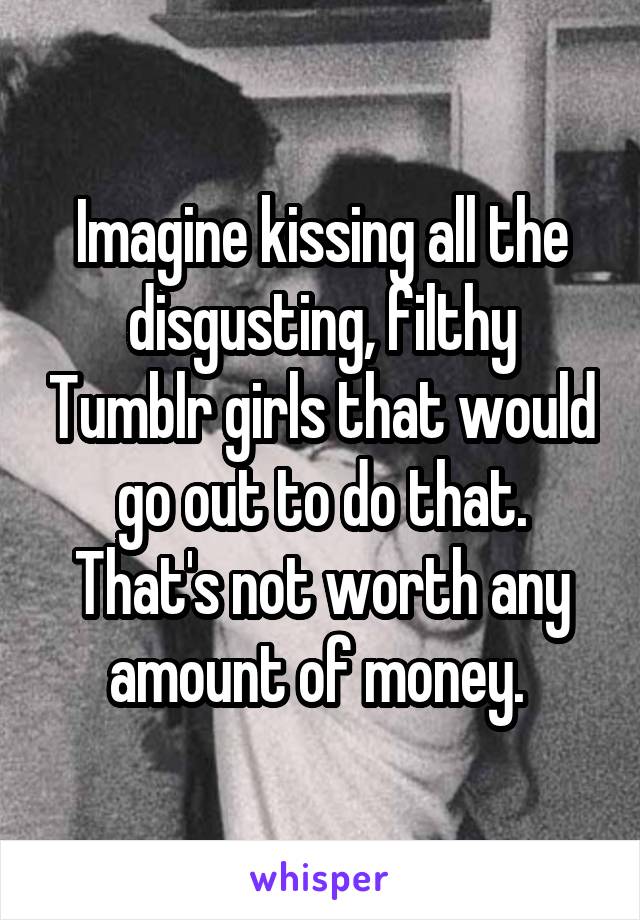 Imagine kissing all the disgusting, filthy Tumblr girls that would go out to do that. That's not worth any amount of money. 