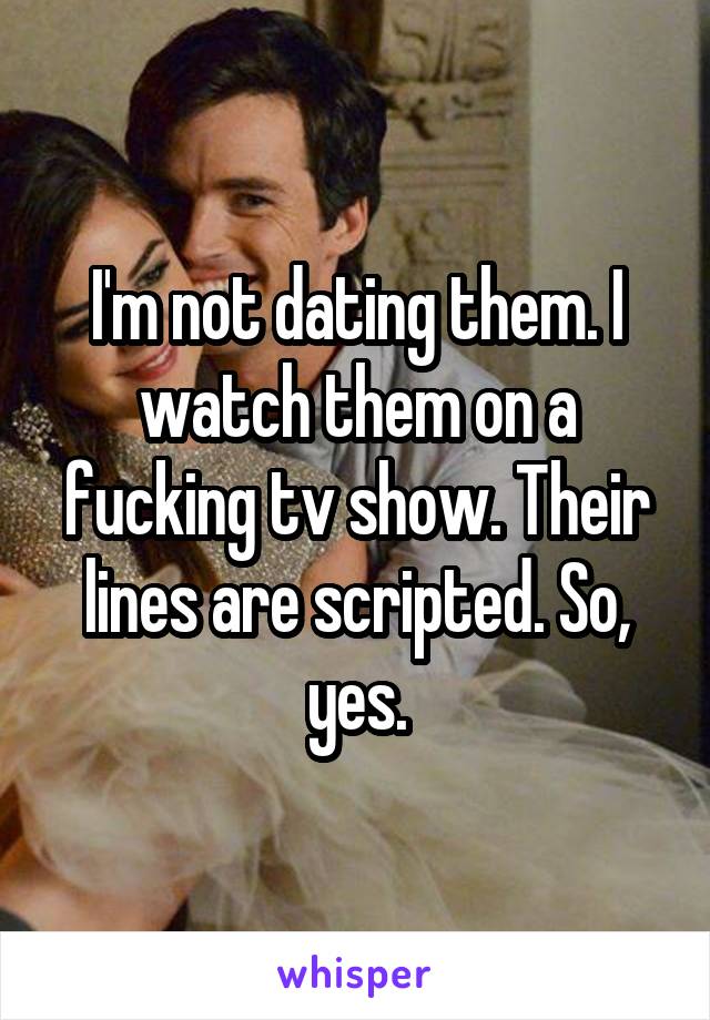 I'm not dating them. I watch them on a fucking tv show. Their lines are scripted. So, yes.