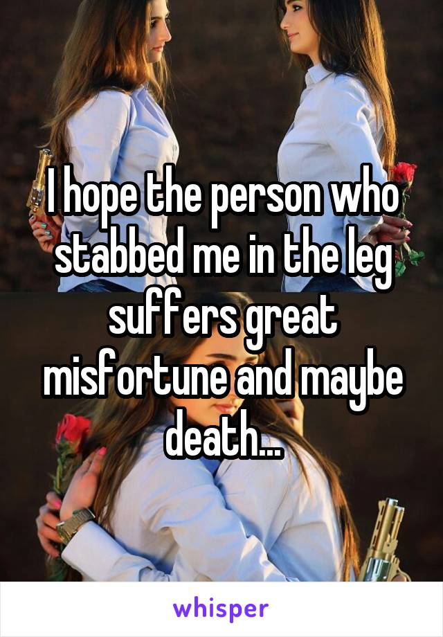 I hope the person who stabbed me in the leg suffers great misfortune and maybe death...