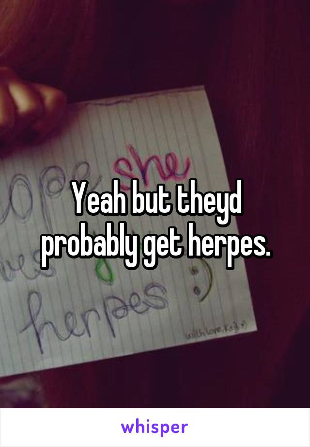 Yeah but theyd probably get herpes.