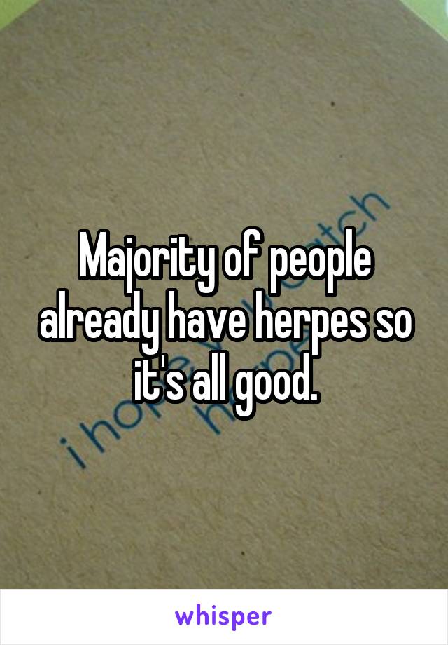 Majority of people already have herpes so it's all good.