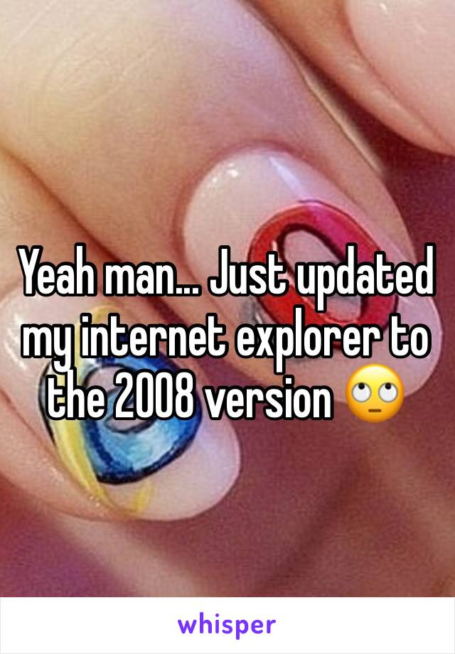 Yeah man... Just updated my internet explorer to the 2008 version 🙄