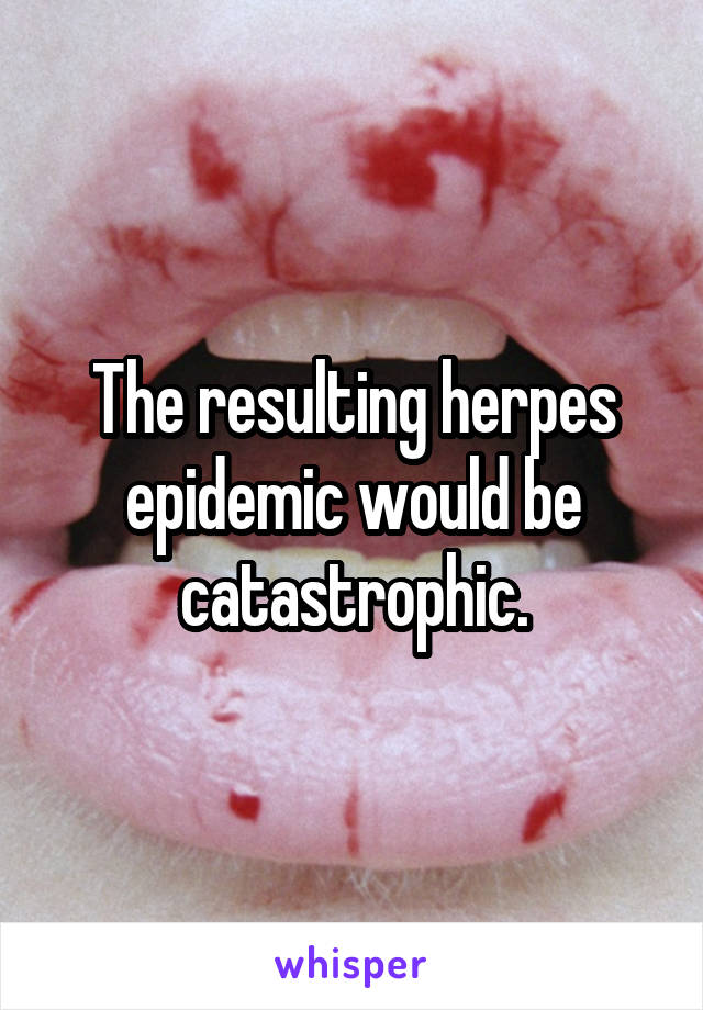 The resulting herpes epidemic would be catastrophic.