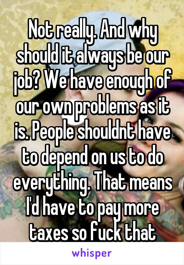 Not really. And why should it always be our job? We have enough of our own problems as it is. People shouldnt have to depend on us to do everything. That means I'd have to pay more taxes so fuck that