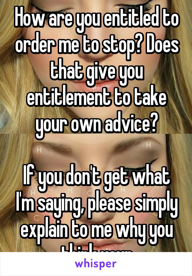 How are you entitled to order me to stop? Does that give you entitlement to take your own advice?

If you don't get what I'm saying, please simply explain to me why you think your