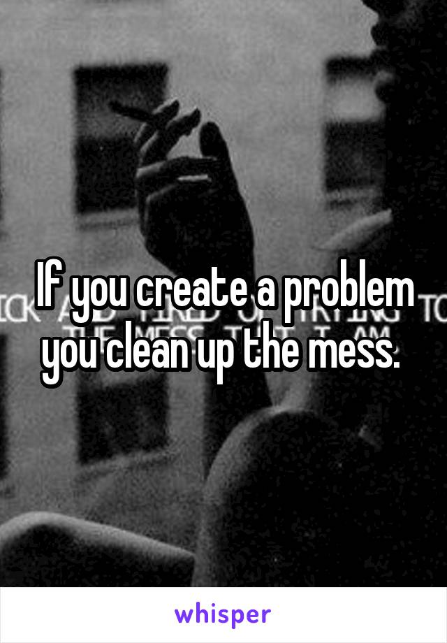 If you create a problem you clean up the mess. 