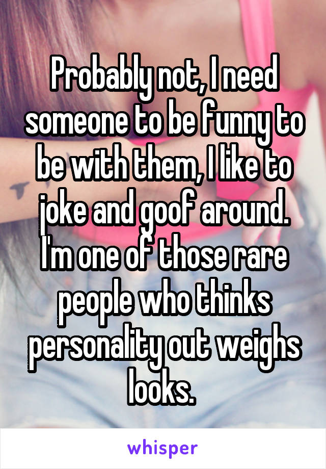 Probably not, I need someone to be funny to be with them, I like to joke and goof around. I'm one of those rare people who thinks personality out weighs looks. 