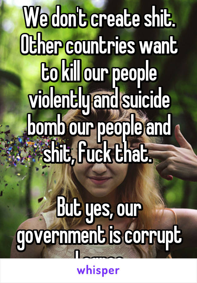 We don't create shit. Other countries want to kill our people violently and suicide bomb our people and shit, fuck that. 

But yes, our government is corrupt I agree