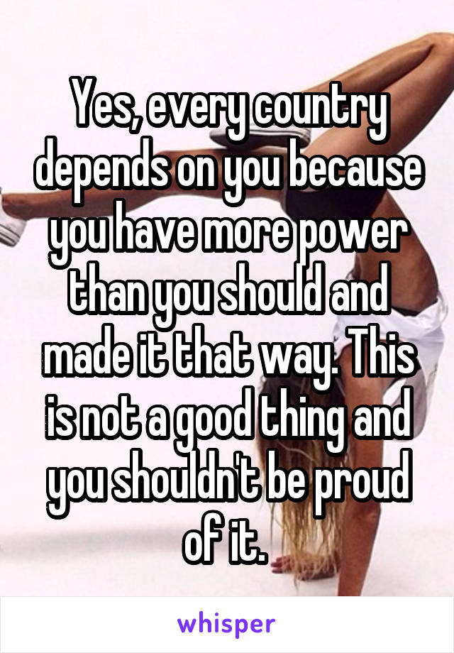 Yes, every country depends on you because you have more power than you should and made it that way. This is not a good thing and you shouldn't be proud of it. 