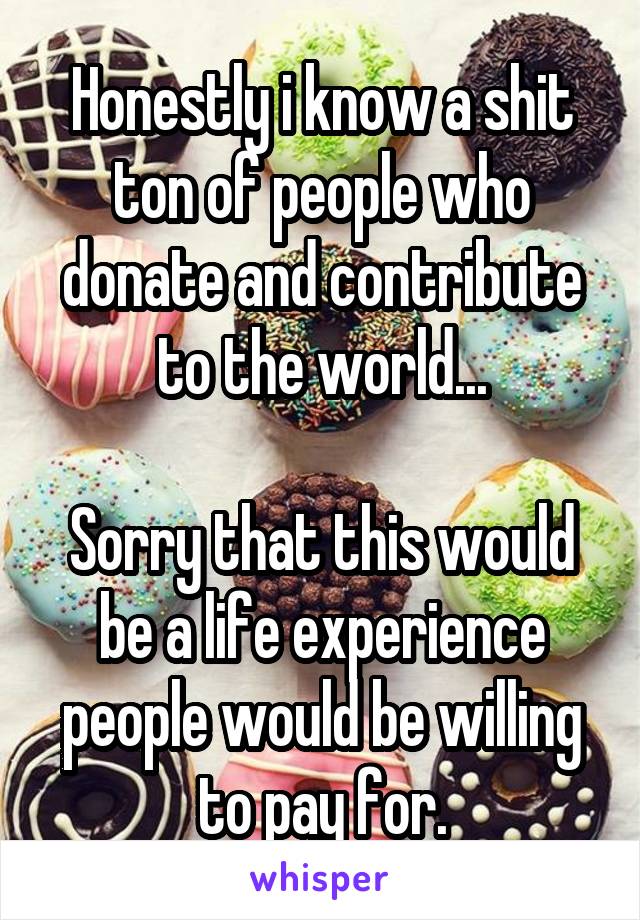 Honestly i know a shit ton of people who donate and contribute to the world...

Sorry that this would be a life experience people would be willing to pay for.