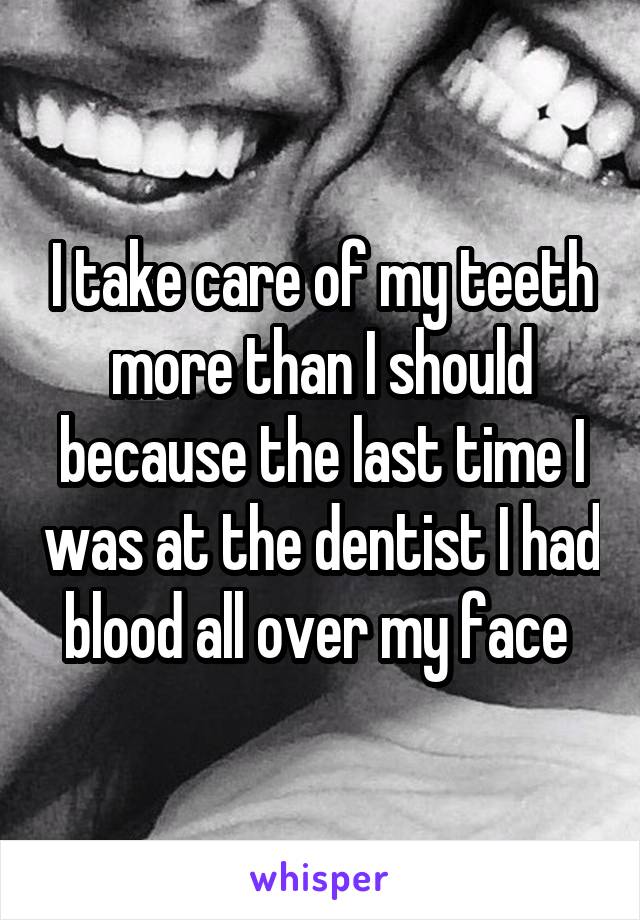 I take care of my teeth more than I should because the last time I was at the dentist I had blood all over my face 
