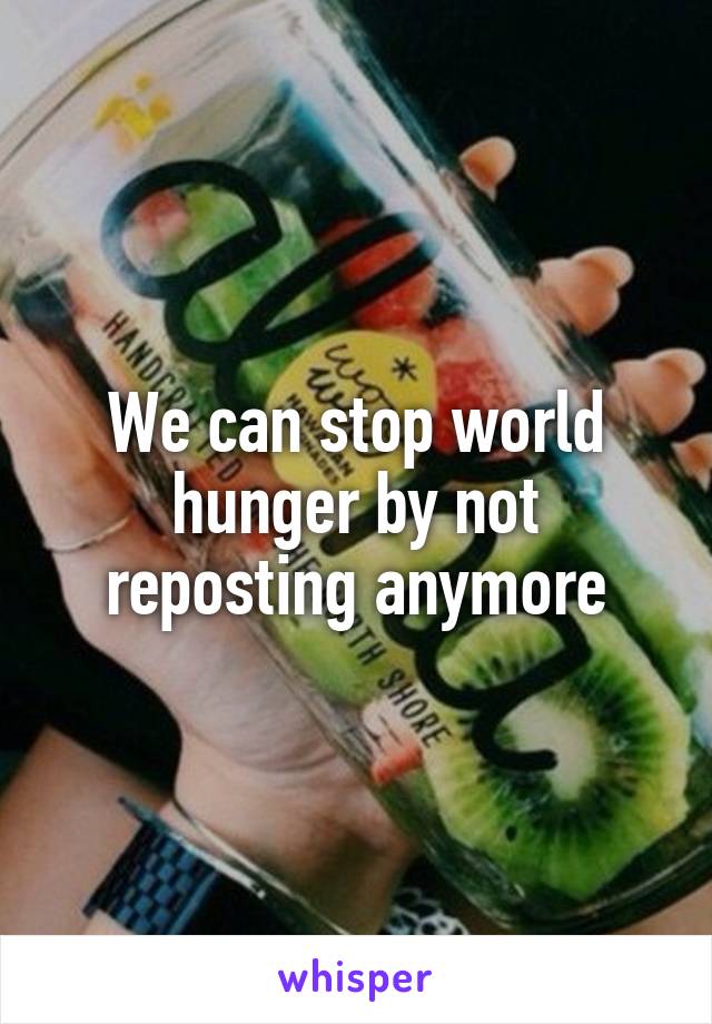 We can stop world hunger by not reposting anymore