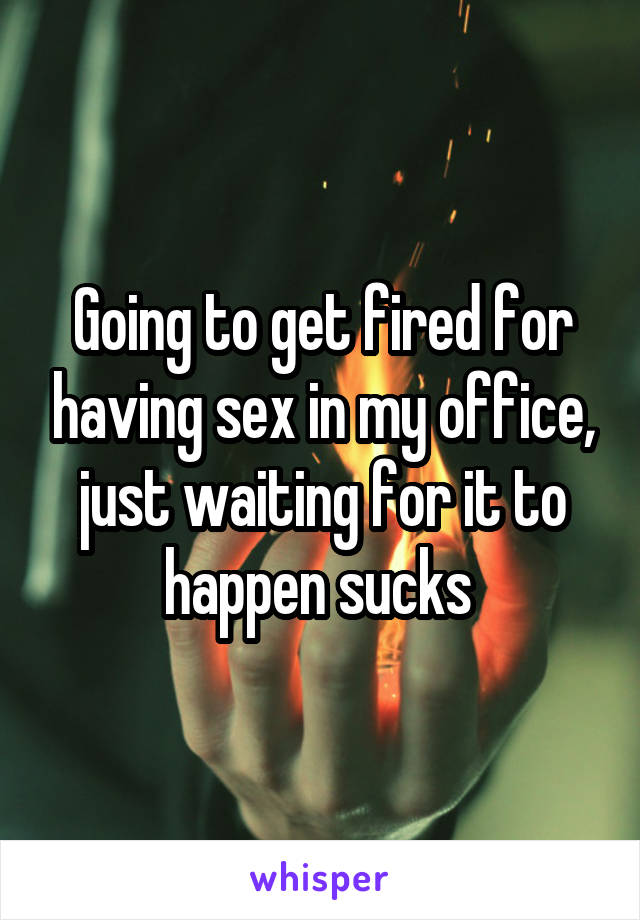 Going to get fired for having sex in my office, just waiting for it to happen sucks 