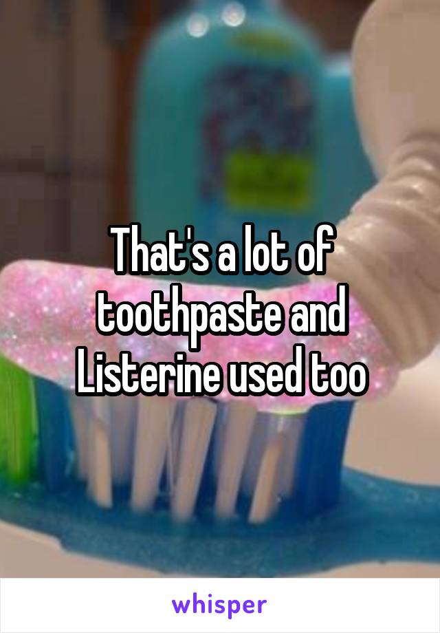 That's a lot of toothpaste and Listerine used too