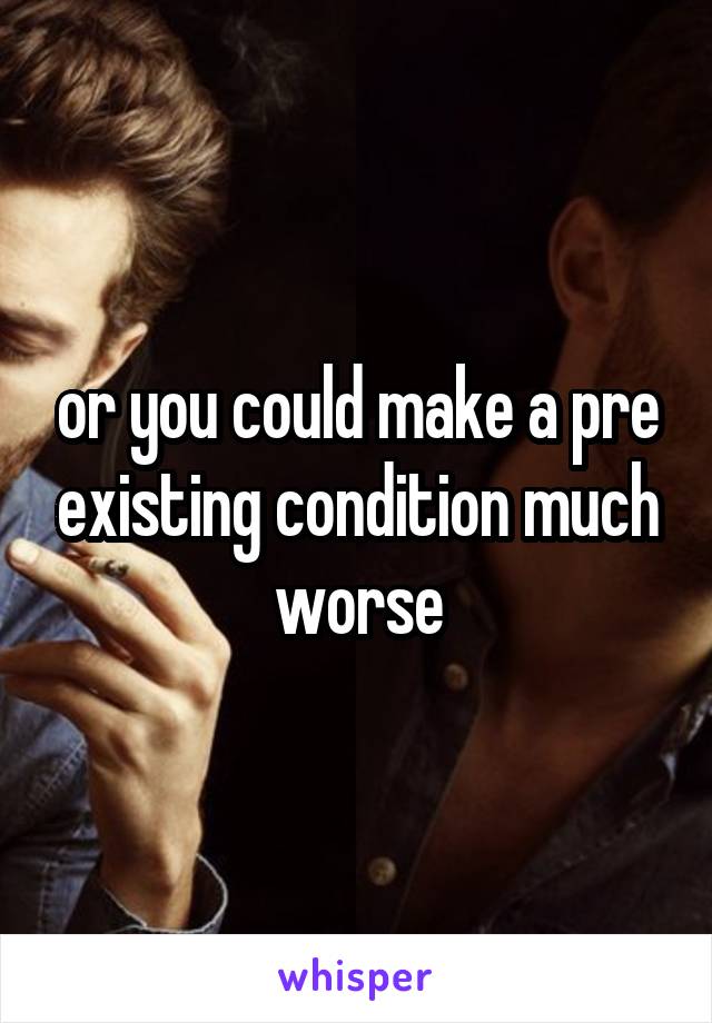 or you could make a pre existing condition much worse