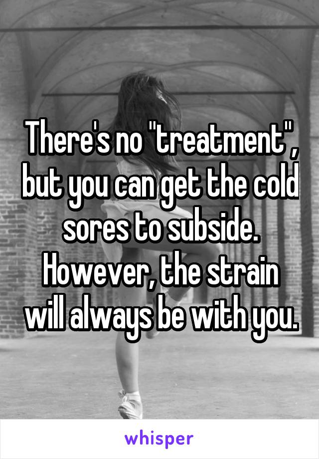 There's no "treatment", but you can get the cold sores to subside. However, the strain will always be with you.