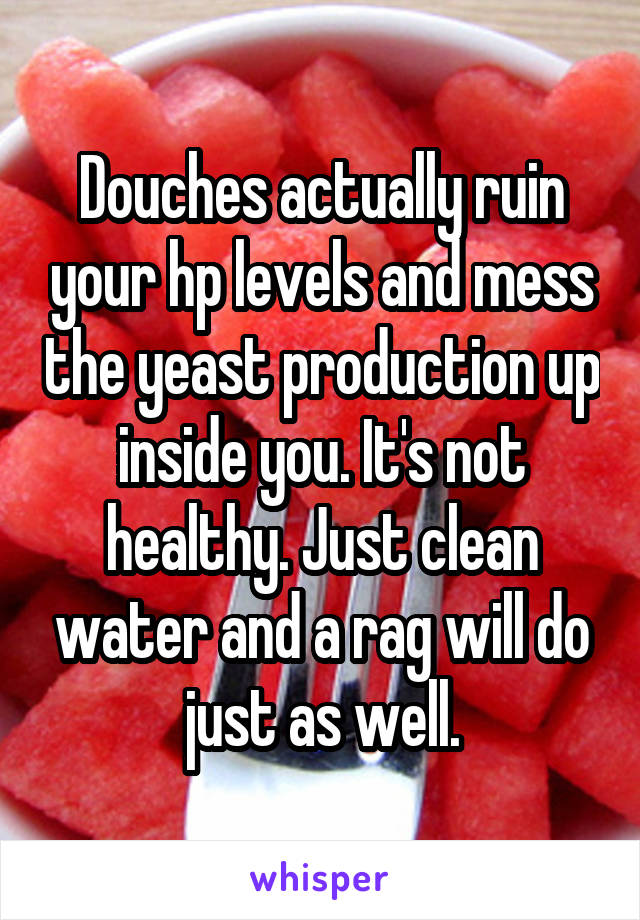 Douches actually ruin your hp levels and mess the yeast production up inside you. It's not healthy. Just clean water and a rag will do just as well.