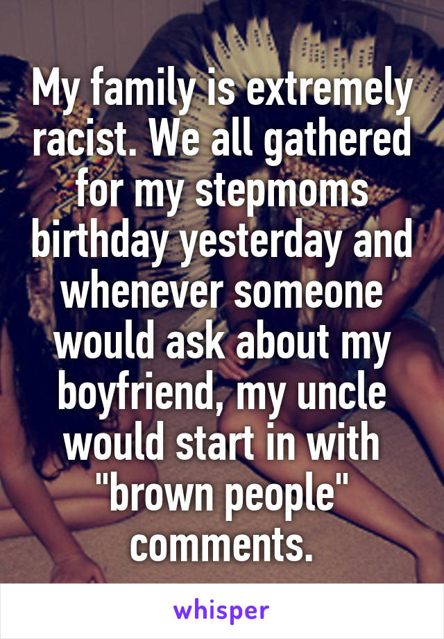 My family is extremely racist. We all gathered for my stepmoms birthday yesterday and whenever someone would ask about my boyfriend, my uncle would start in with "brown people" comments.