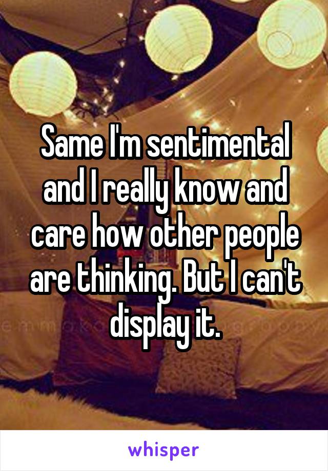 Same I'm sentimental and I really know and care how other people are thinking. But I can't display it.