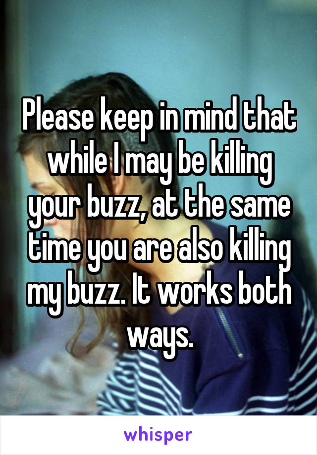 Please keep in mind that while I may be killing your buzz, at the same time you are also killing my buzz. It works both ways.