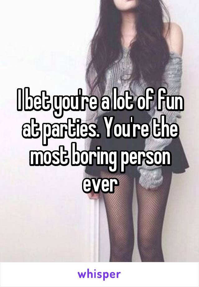 I bet you're a lot of fun at parties. You're the most boring person ever