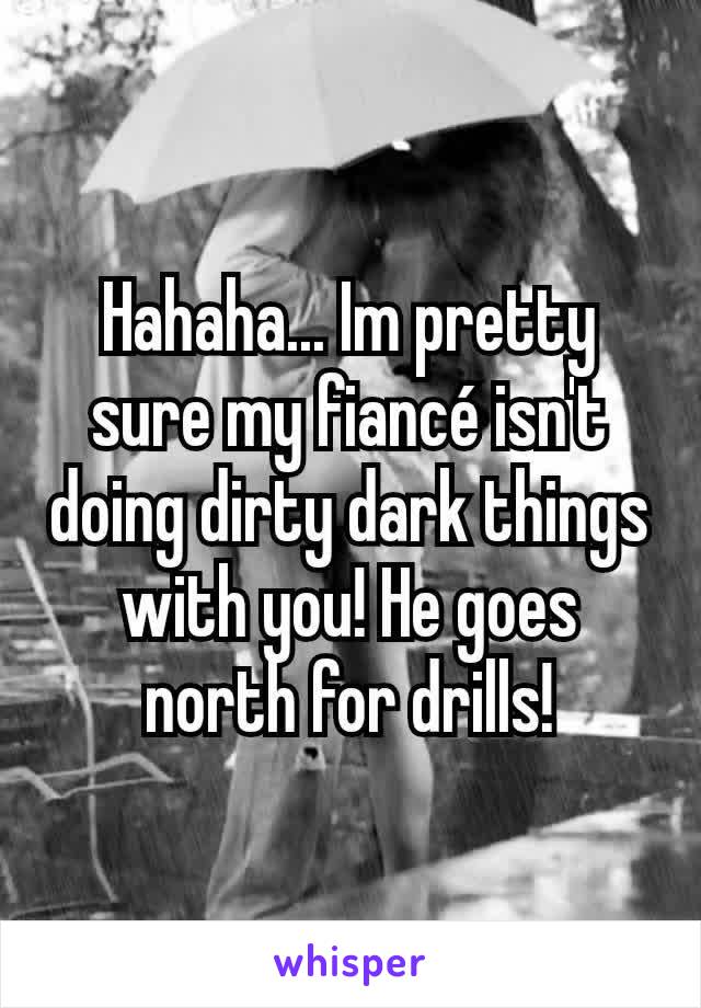 Hahaha... Im pretty sure my fiancé isn't doing dirty dark things with you! He goes north for drills!