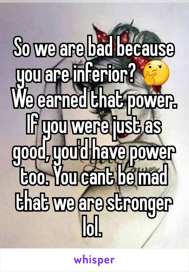 So we are bad because you are inferior? 🤔 We earned that power. If you were just as good, you'd have power too. You cant be mad that we are stronger lol. 