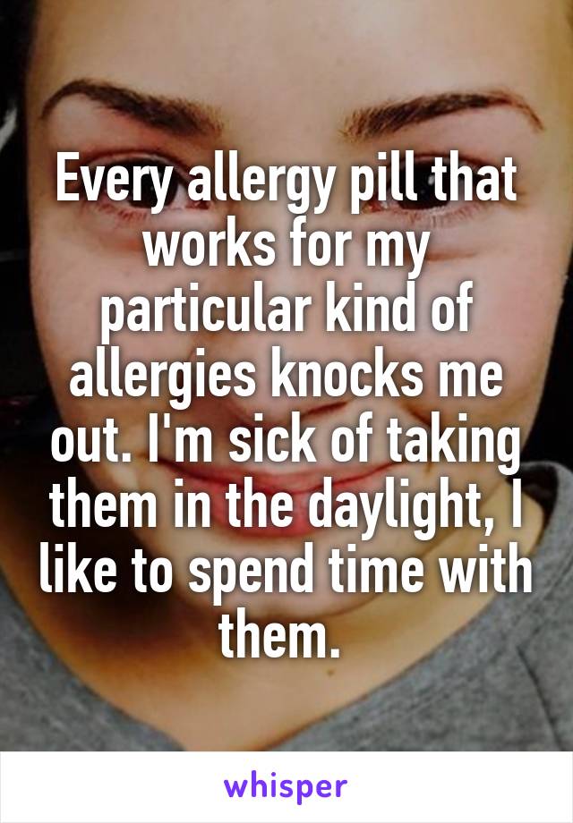 Every allergy pill that works for my particular kind of allergies knocks me out. I'm sick of taking them in the daylight, I like to spend time with them. 