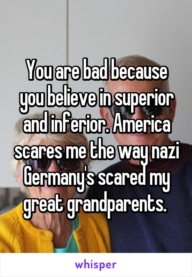 You are bad because you believe in superior and inferior. America scares me the way nazi Germany's scared my great grandparents. 