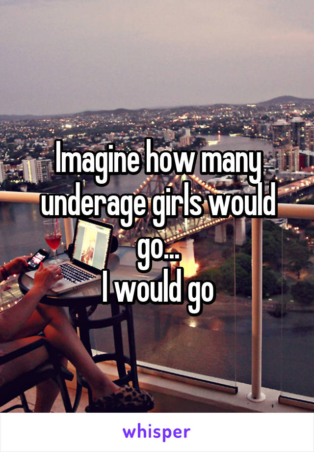 Imagine how many underage girls would go...
I would go